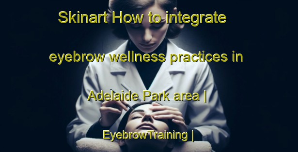 Skinart How to integrate eyebrow wellness practices in Adelaide Park area | EyebrowTraining | EyebrowClasses | SkinartTraining-Canada
